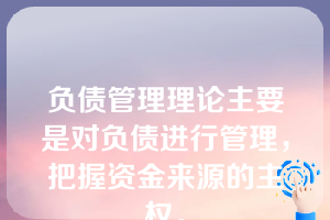 负债管理理论主要是对负债进行管理，把握资金来源的主权。