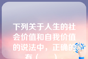 下列关于人生的社会价值和自我价值的说法中，正确的有（     ）。