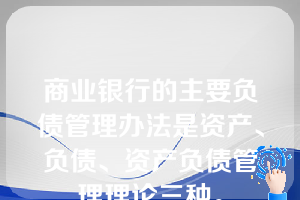 商业银行的主要负债管理办法是资产、负债、资产负债管理理论三种。