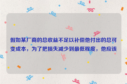 假如某厂商的总收益不足以补偿他付出的总可变成本，为了把损失减少到最低程度，他应该