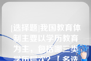 [选择题]我国教育体制主要以学历教育为主，包括哪三类学历层次？【多选题】