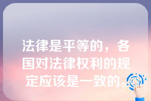 法律是平等的，各国对法律权利的规定应该是一致的。