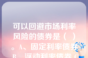 可以回避市场利率风险的债券是（ ）。A、固定利率债券 B、浮动利率债券 C、浮动利率债券 D 、长期债券