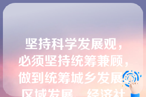 坚持科学发展观，必须坚持统筹兼顾，做到统筹城乡发展、区域发展、经济社会发展、人与自然和谐发展、国内发展和对外开放。