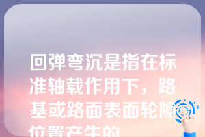 回弹弯沉是指在标准轴载作用下，路基或路面表面轮隙位置产生的______（）