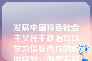 发展中国特色社会主义民主政治可以学习借鉴西方的政治经验，但是不能照搬西方政治制度的模式。