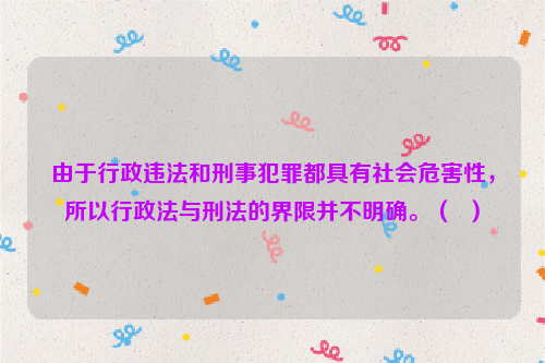 由于行政违法和刑事犯罪都具有社会危害性，所以行政法与刑法的界限并不明确。（  ）