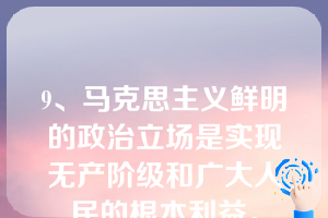 9、马克思主义鲜明的政治立场是实现无产阶级和广大人民的根本利益。