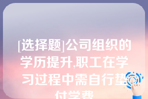 [选择题]公司组织的学历提升,职工在学习过程中需自行垫付学费