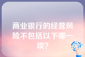 商业银行的经营风险不包括以下哪一项？