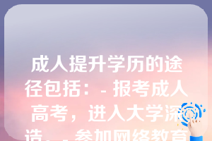 成人提升学历的途径包括：- 报考成人高考，进入大学深造。- 参加网络教育，获取在线学位或证书。- 选择夜大、函授或周末班等非全日制学习方式。- 自学并通过国家开放大学或其他开放教育机构认证。- 参与企业培训或行业资格认证课程。