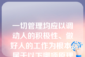 一切管理均应以调动人的积极性、做好人的工作为根本。属于以下哪项原理（  ）