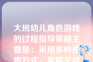 大班幼儿角色游戏的过程指导策略主要是：采用多种观察方式，掌握关键点，推动游戏发展；指导学习交往技巧，持续和扩展游戏情节。