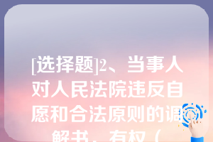 [选择题]2、当事人对人民法院违反自愿和合法原则的调解书，有权（