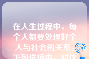 在人生过程中，每个人都要处理好个人与社会的关系。下列选项中，对这一关系表述正确的是（   ）