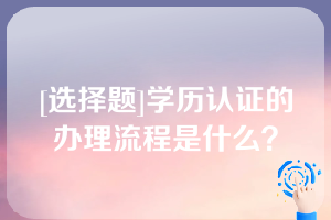 [选择题]学历认证的办理流程是什么？