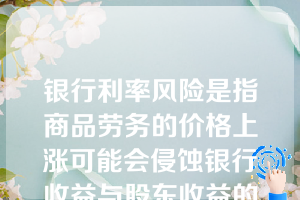 银行利率风险是指商品劳务的价格上涨可能会侵蚀银行收益与股东收益的可能性