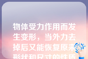 物体受力作用而发生变形，当外力去掉后又能恢复原来形状和尺寸的性质称为（）