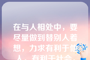 在与人相处中，要尽量做到替别人着想，力求有利于他人，有利于社会，使自己的行为能够给他人和社会带来有益的结果。这是（ ）。