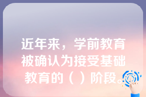 近年来，学前教育被确认为接受基础教育的（）阶段。