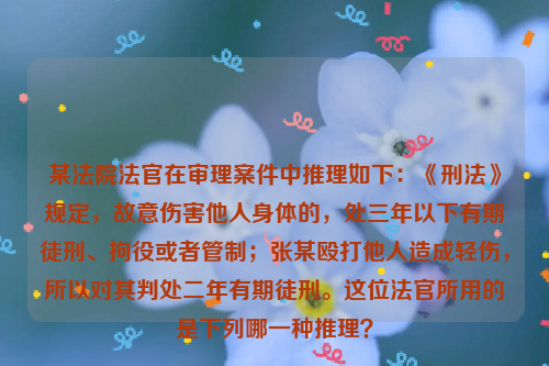 某法院法官在审理案件中推理如下：《刑法》规定，故意伤害他人身体的，处三年以下有期徒刑、拘役或者管制；张某殴打他人造成轻伤，所以对其判处二年有期徒刑。这位法官所用的是下列哪一种推理？