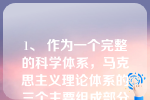 1、 作为一个完整的科学体系，马克思主义理论体系的三个主要组成部分是（）