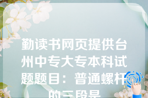 勤读书网页提供台州中专大专本科试题题目：普通螺杆的三段是