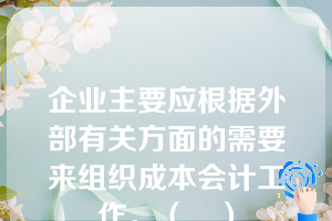 企业主要应根据外部有关方面的需要来组织成本会计工作。（　）