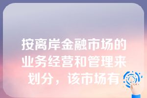 按离岸金融市场的业务经营和管理来划分，该市场有