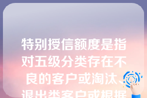 特别授信额度是指对五级分类存在不良的客户或淘汰、退出类客户或根据公式测算法及担保测算法测算授信额度理论值不足的客户按照不高于实际授信业务余额核定授信额度