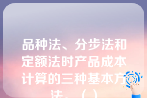 品种法、分步法和定额法时产品成本计算的三种基本方法。（）