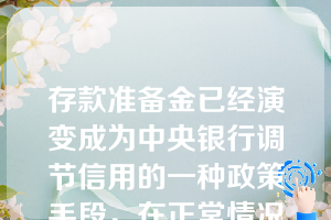 存款准备金已经演变成为中央银行调节信用的一种政策手段，在正常情况下一般不得动用，缴存法定比率的准备金不具有强制性