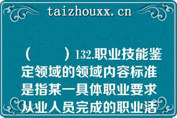 （　　）132.职业技能鉴定领域的领域内容标准是指某一具体职业要求从业人员完成的职业活动内容和应达到的相应职业活动水平