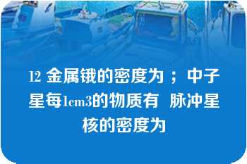 12 金属锇的密度为 ；中子星每1cm3的物质有  脉冲星核的密度为