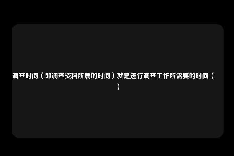 调查时间（即调查资料所属的时间）就是进行调查工作所需要的时间（　　）