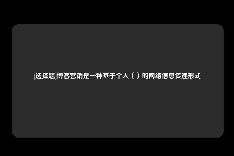 [选择题]博客营销是一种基于个人（）的网络信息传递形式