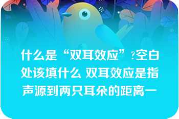 什么是“双耳效应”?空白处该填什么 双耳效应是指声源到两只耳朵的距离一