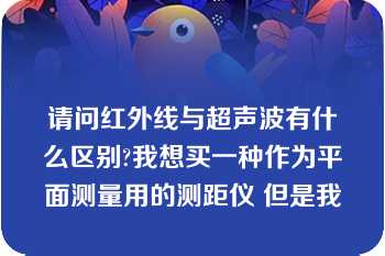 请问红外线与超声波有什么区别?我想买一种作为平面测量用的测距仪 但是我