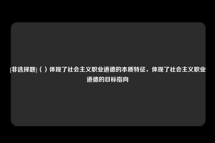 [非选择题]（）体现了社会主义职业道德的本质特征，体现了社会主义职业道德的目标指向