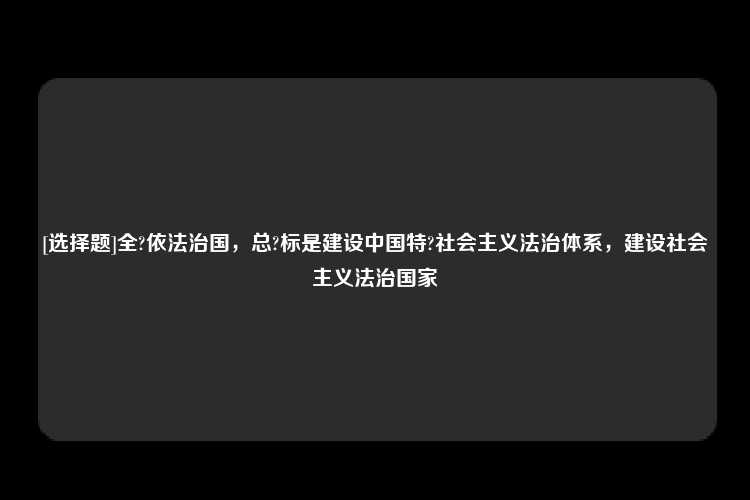 [选择题]全?依法治国，总?标是建设中国特?社会主义法治体系，建设社会主义法治国家