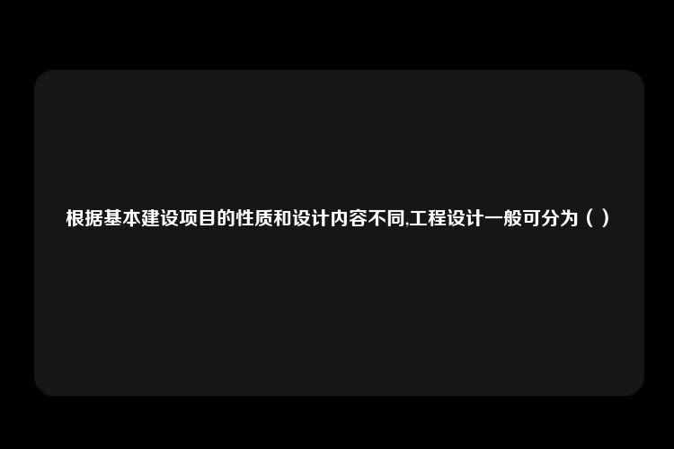 根据基本建设项目的性质和设计内容不同,工程设计一般可分为（）