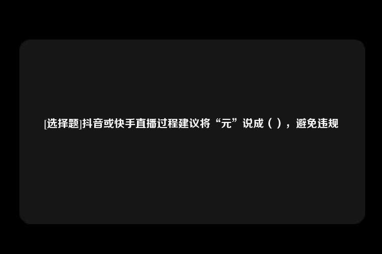 [选择题]抖音或快手直播过程建议将“元”说成（），避免违规