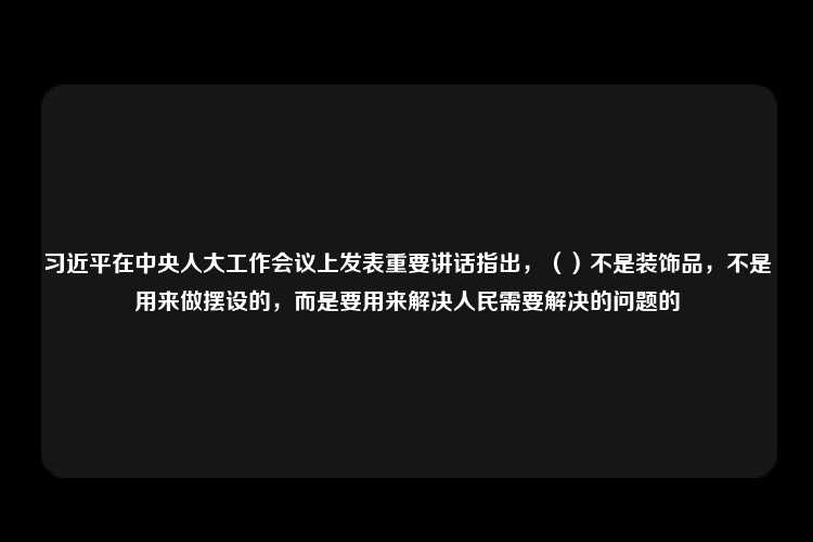 习近平在中央人大工作会议上发表重要讲话指出，（）不是装饰品，不是用来做摆设的，而是要用来解决人民需要解决的问题的