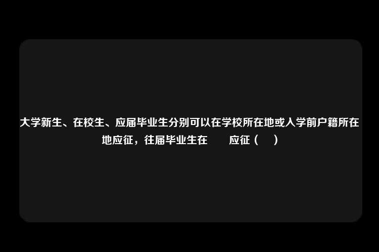 大学新生、在校生、应届毕业生分别可以在学校所在地或入学前户籍所在地应征，往届毕业生在　　应征（　）