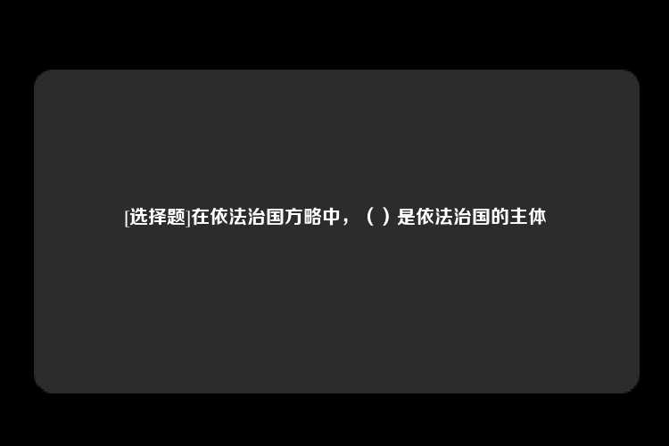 [选择题]在依法治国方略中，（）是依法治国的主体