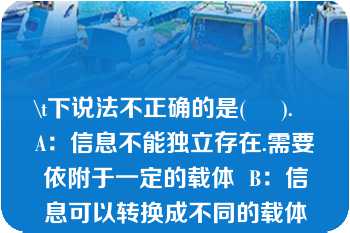 \t下说法不正确的是(     ).   A：信息不能独立存在.需要依附于一定的载体  B：信息可以转换成不同的载体形式而被存储和传播  C：信息可以被多个信息接受者接受并且多次使用  D：同一个信息不可以依附于不同的载体  