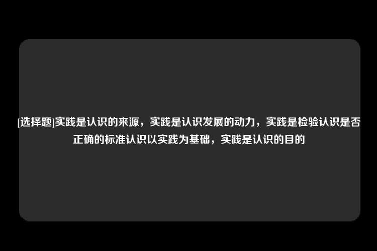 [选择题]实践是认识的来源，实践是认识发展的动力，实践是检验认识是否正确的标准认识以实践为基础，实践是认识的目的