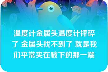 温度计金属头温度计摔碎了 金属头找不到了 就是我们平常夹在腋下的那一端