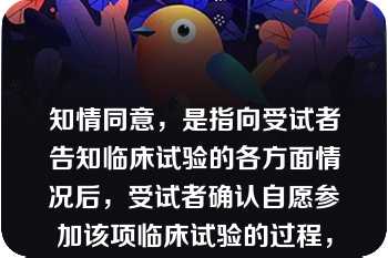 知情同意，是指向受试者告知临床试验的各方面情况后，受试者确认自愿参加该项临床试验的过程，应当以签名和注明日期的知情同意书作为证明文件。  