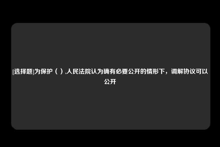 [选择题]为保护（）,人民法院认为确有必要公开的情形下，调解协议可以公开